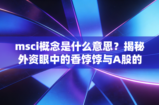 msci概念是什么意思?揭秘外资眼中的香饽饽与A股的国际化之路