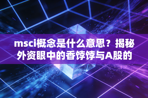 msci概念是什么意思?揭秘外资眼中的香饽饽与A股的国际化之路