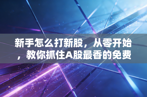 新手怎么打新股，从零开始，教你抓住A股最香的免费午餐