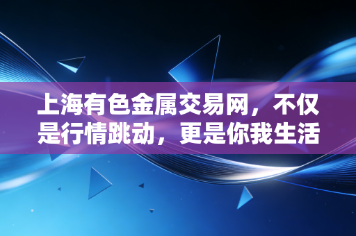 上海有色金属交易网，不仅是行情跳动，更是你我生活的隐形推手