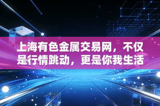 上海有色金属交易网，不仅是行情跳动，更是你我生活的隐形推手