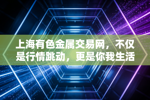 上海有色金属交易网，不仅是行情跳动，更是你我生活的隐形推手