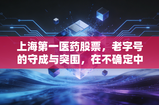 上海第一医药股票,老字号的守成与突围,在不确定中寻找确定性