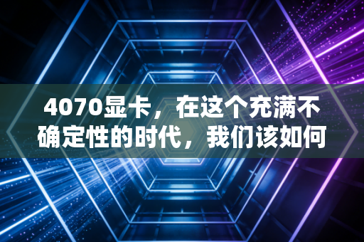 4070显卡,在这个充满不确定性的时代,我们该如何为过剩的性能买单?