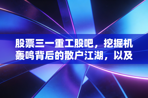 股票三一重工股吧,挖掘机轰鸣背后的散户江湖,以及我对这只大国重器的真实看法