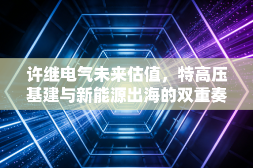 许继电气未来估值,特高压基建与新能源出海的双重奏,能否撑起千亿市值?