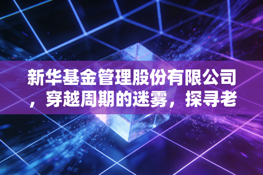 新华基金管理股份有限公司，穿越周期的迷雾，探寻老牌公募的突围之路
