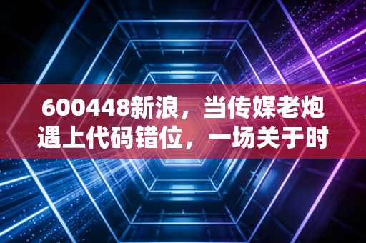600448新浪,当传媒老炮遇上代码错位,一场关于时代的投资复盘