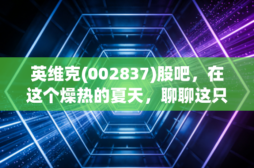 英维克(002837)股吧，在这个燥热的夏天，聊聊这只降温龙头股的冷思考与热期待