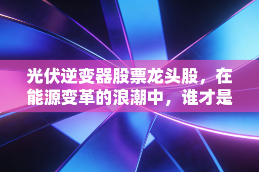 光伏逆变器股票龙头股,在能源变革的浪潮中,谁才是真正的印钞机?