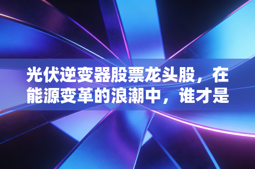 光伏逆变器股票龙头股,在能源变革的浪潮中,谁才是真正的印钞机?