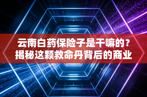 云南白药保险子是干嘛的？揭秘这颗救命丹背后的商业护城河与急救真相