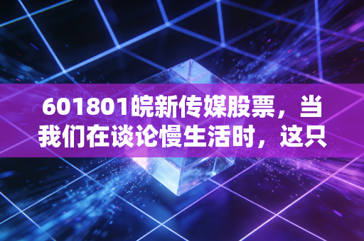 601801皖新传媒股票,当我们在谈论慢生活时,这只股票能否成为你资产配置的压舱石?