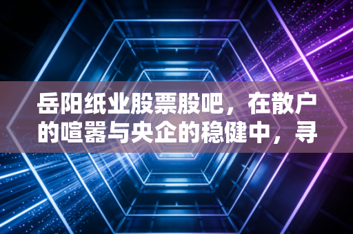 岳阳纸业股票股吧，在散户的喧嚣与央企的稳健中，寻找那抹绿色的投资曙光