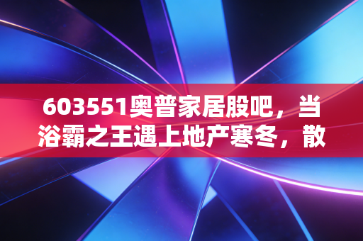 603551奥普家居股吧,当浴霸之王遇上地产寒冬,散户的焦虑与坚守