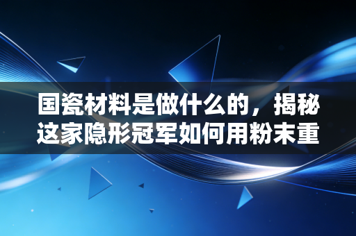 国瓷材料是做什么的，揭秘这家隐形冠军如何用粉末重塑你的科技生活