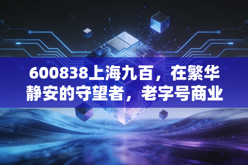 600838上海九百,在繁华静安的守望者,老字号商业股的沉浮与价值重估