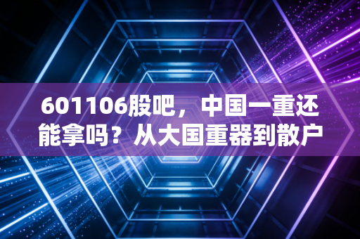 601106股吧，中国一重还能拿吗？从大国重器到散户心里的爱恨情仇，深度剖析投资逻辑