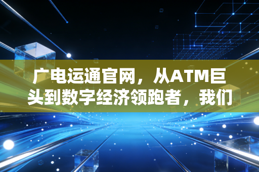 广电运通官网,从ATM巨头到数字经济领跑者,我们如何读懂这家隐形冠军的蜕变?