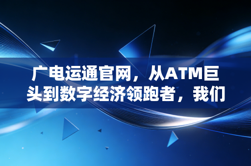 广电运通官网,从ATM巨头到数字经济领跑者,我们如何读懂这家隐形冠军的蜕变?