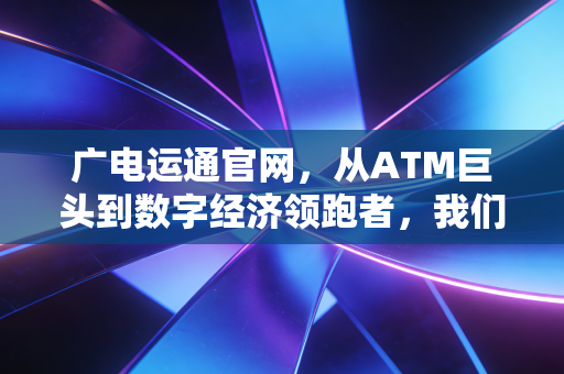 广电运通官网，从ATM巨头到数字经济领跑者，我们如何读懂这家隐形冠军的蜕变？