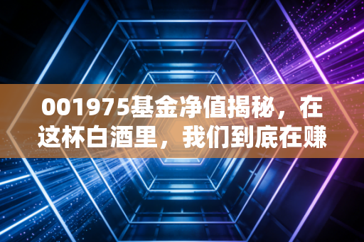 001975基金净值揭秘，在这杯白酒里，我们到底在赚什么钱？