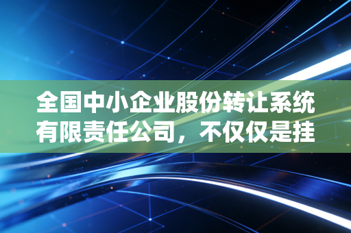 全国中小企业股份转让系统有限责任公司，不仅仅是挂牌，更是中国经济的毛细血管——一位老财经人的深度观察