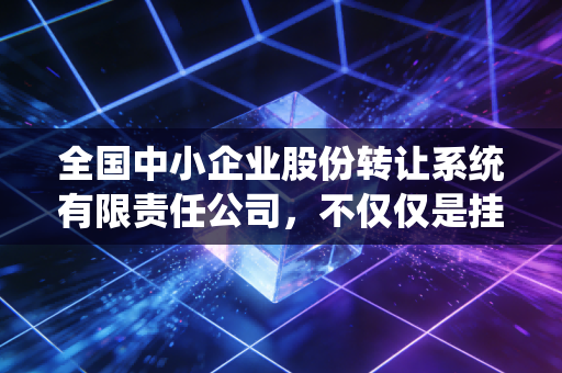 全国中小企业股份转让系统有限责任公司，不仅仅是挂牌，更是中国经济的毛细血管——一位老财经人的深度观察