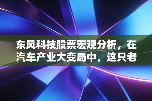 东风科技股票宏观分析,在汽车产业大变局中,这只老字号能否迎来价值重估?