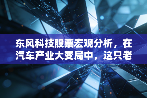 东风科技股票宏观分析,在汽车产业大变局中,这只老字号能否迎来价值重估?