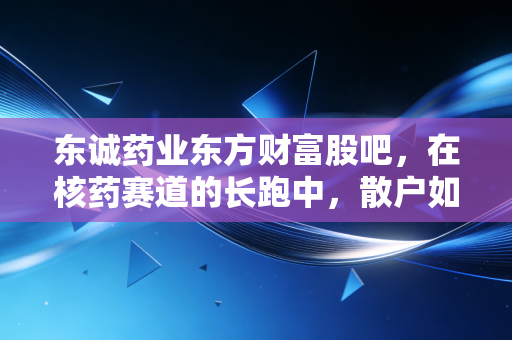 东诚药业东方财富股吧，在核药赛道的长跑中，散户如何熬过股价的至暗时刻？