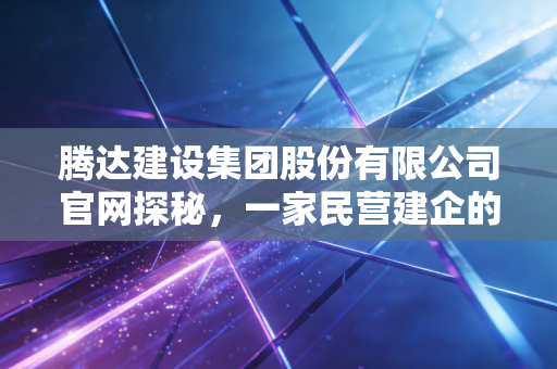 腾达建设集团股份有限公司官网探秘,一家民营建企的韧性与突围