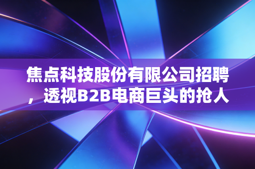 焦点科技股份有限公司招聘,透视B2B电商巨头的抢人逻辑与行业新风向