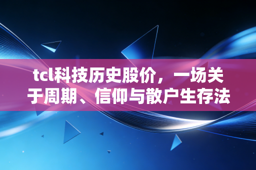 tcl科技历史股价,一场关于周期、信仰与散户生存法则的深度复盘
