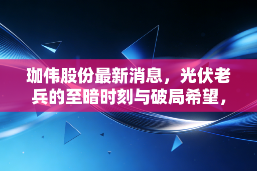 珈伟股份最新消息,光伏老兵的至暗时刻与破局希望,我们该如何审视这盘棋局?