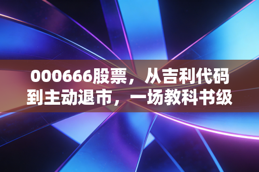 000666股票，从吉利代码到主动退市，一场教科书级别的资本博弈