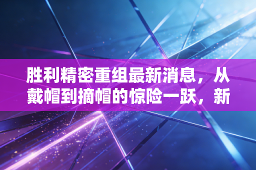 胜利精密重组最新消息，从戴帽到摘帽的惊险一跃，新能源能否成为救命稻草？