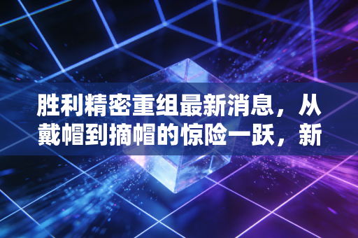 胜利精密重组最新消息，从戴帽到摘帽的惊险一跃，新能源能否成为救命稻草？