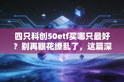 四只科创50etf买哪只最好?别再眼花缭乱了,这篇深度评测给你标准答案