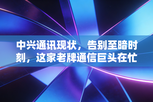 中兴通讯现状,告别至暗时刻,这家老牌通信巨头在忙什么?