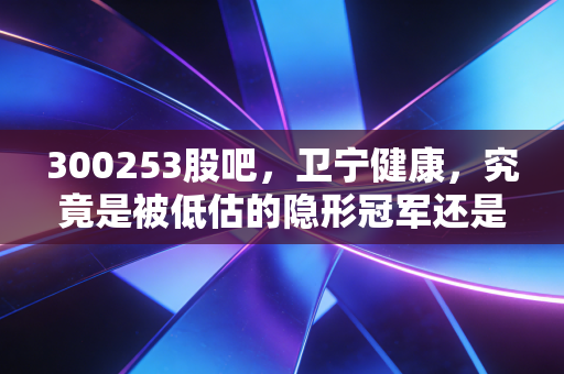 300253股吧,卫宁健康,究竟是被低估的隐形冠军还是接盘侠的坟墓?