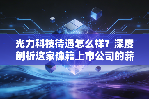 光力科技待遇怎么样?深度剖析这家豫籍上市公司的薪资福利与职业前景