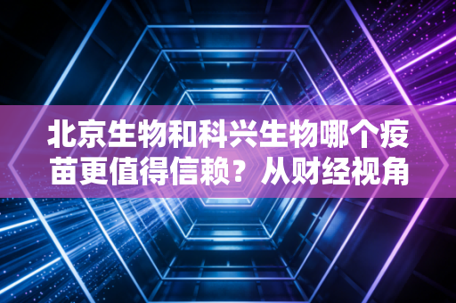 北京生物和科兴生物哪个疫苗更值得信赖?从财经视角看两家巨头的内卷与未来