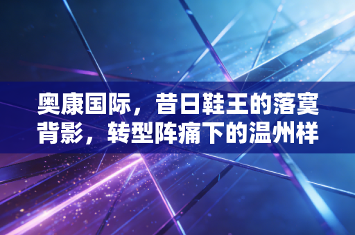 奥康国际,昔日鞋王的落寞背影,转型阵痛下的温州样本