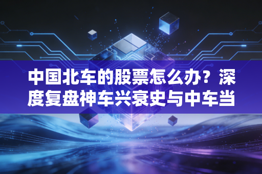 中国北车的股票怎么办?深度复盘神车兴衰史与中车当下的投资抉择