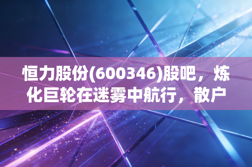 恒力股份(600346)股吧,炼化巨轮在迷雾中航行,散户的坚守与周期的宿命