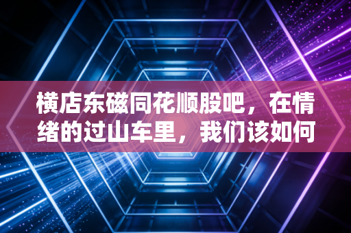 横店东磁同花顺股吧,在情绪的过山车里,我们该如何寻找投资的定海神针?