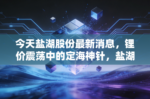 今天盐湖股份最新消息,锂价震荡中的定海神针,盐湖股份还能重现昔日辉煌吗?