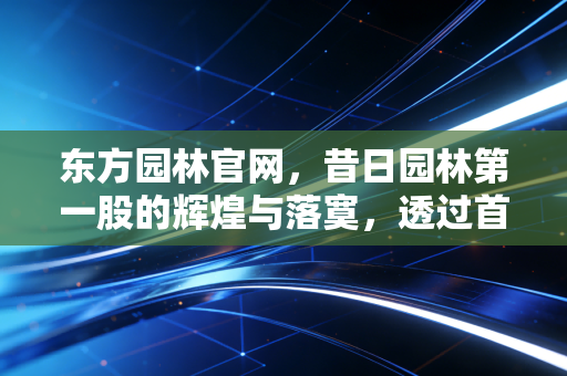 东方园林官网,昔日园林第一股的辉煌与落寞,透过首页看懂中国环保产业的十年巨变