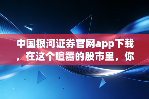 中国银河证券官网app下载,在这个喧嚣的股市里,你需要一把靠谱的金钥匙